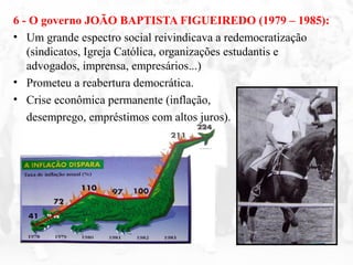 6 - O governo JOÃO BAPTISTA FIGUEIREDO (1979 – 1985):
• Um grande espectro social reivindicava a redemocratização
(sindicatos, Igreja Católica, organizações estudantis e
advogados, imprensa, empresários...)
• Prometeu a reabertura democrática.
• Crise econômica permanente (inflação,
desemprego, empréstimos com altos juros).
– Desgaste do governo.
 