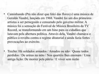 • Caminhando (Pra não dizer que falei das flores) é uma música de
Geraldo Vandré, lançada em 1968. Vandré foi um dos primeiros
artistas a ser perseguido e censurado pelo governo militar. A
música foi a sensação do Festival de Música Brasileira da TV
Record, se transformando em um hino para os cidadãos que
lutavam pela abertura política. Através dela, Vandré chamava o
público à revolta contra o regime ditatorial e ainda fazia fortes
provocações ao exército.
• Trecho: Há soldados armados / Amados ou não / Quase todos
perdidos / De armas na mão / Nos quartéis lhes ensinam / Uma
antiga lição: De morrer pela pátria / E viver sem razão
 