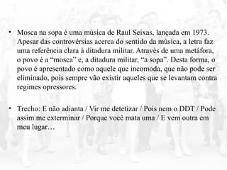 • Mosca na sopa é uma música de Raul Seixas, lançada em 1973.
Apesar das controvérsias acerca do sentido da música, a letra faz
uma referência clara à ditadura militar. Através de uma metáfora,
o povo é a “mosca” e, a ditadura militar, “a sopa”. Desta forma, o
povo é apresentado como aquele que incomoda, que não pode ser
eliminado, pois sempre vão existir aqueles que se levantam contra
regimes opressores.
• Trecho: E não adianta / Vir me detetizar / Pois nem o DDT / Pode
assim me exterminar / Porque você mata uma / E vem outra em
meu lugar…
 