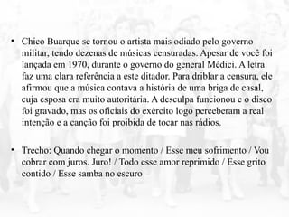 • Chico Buarque se tornou o artista mais odiado pelo governo
militar, tendo dezenas de músicas censuradas. Apesar de você foi
lançada em 1970, durante o governo do general Médici. A letra
faz uma clara referência a este ditador. Para driblar a censura, ele
afirmou que a música contava a história de uma briga de casal,
cuja esposa era muito autoritária. A desculpa funcionou e o disco
foi gravado, mas os oficiais do exército logo perceberam a real
intenção e a canção foi proibida de tocar nas rádios.
• Trecho: Quando chegar o momento / Esse meu sofrimento / Vou
cobrar com juros. Juro! / Todo esse amor reprimido / Esse grito
contido / Esse samba no escuro
 