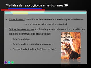 Medidas de resolução da crise dos anos 30


• Autosuficiência: tentativa de implementar a autarcia (o país deve bastar-
                  -se a si próprio, evitando as importações);
• Política intervencionista: é o Estado que controla os capitais, a indústria e
   promove a construção de obras públicas:
    – Batalha do trigo,

    – Batalha da Lira (estimular a poupança),

    – Campanha da Bonificação (obras públicas).
 