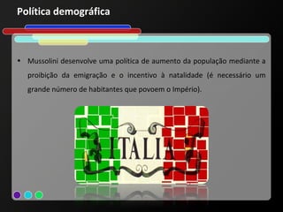 Política demográfica



• Mussolini desenvolve uma política de aumento da população mediante a
  proibição da emigração e o incentivo à natalidade (é necessário um
  grande número de habitantes que povoem o Império).
 