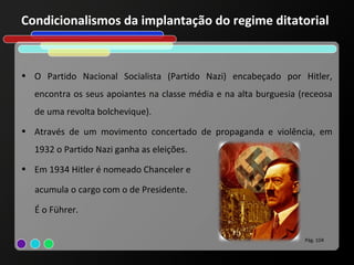 Condicionalismos da implantação do regime ditatorial


• O Partido Nacional Socialista (Partido Nazi) encabeçado por Hitler,
  encontra os seus apoiantes na classe média e na alta burguesia (receosa
  de uma revolta bolchevique).
• Através de um movimento concertado de propaganda e violência, em
  1932 o Partido Nazi ganha as eleições.
• Em 1934 Hitler é nomeado Chanceler e

   acumula o cargo com o de Presidente.

   É o Führer.

                                                                  Pág. 104
 