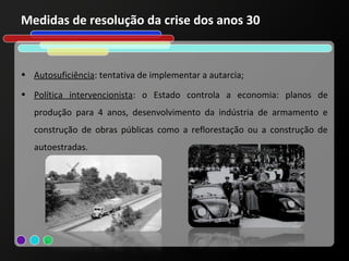 Medidas de resolução da crise dos anos 30


• Autosuficiência: tentativa de implementar a autarcia;

• Política intervencionista: o Estado controla a economia: planos de
   produção para 4 anos, desenvolvimento da indústria de armamento e
   construção de obras públicas como a reflorestação ou a construção de
   autoestradas.
 