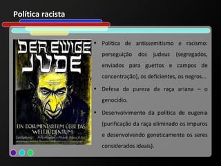 Política racista


                   • Política de antissemitismo e racismo:
                     perseguição dos judeus (segregados,
                     enviados para guettos e campos de
                     concentração), os deficientes, os negros…
                   • Defesa da pureza da raça ariana – o
                     genocídio.
                   • Desenvolvimento da política de eugenia
                     (purificação da raça eliminado os impuros
                     e desenvolvendo geneticamente os seres
                     considerados ideais).
 