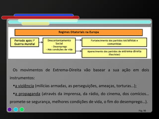 Os movimentos de Extrema-Direita vão basear a sua ação em dois
instrumentos:
 •a violência (milícias armadas, as perseguições, ameaças, torturas…);
 •a propaganda (através da imprensa, da rádio, do cinema, dos comícios…
promete-se segurança, melhores condições de vida, o fim do desemprego…).
                                                                         Pág. 98
 