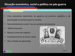 Situação económica, social e política no pós-guerra


• Crise económica decorrente do governo da primeira república e da
    participação na primeira guerra mundial.
• Descontentamento social face ao aumento de impostos.

•   Deficit financeiro.
• Balança comercial negativa.

• Empobrecimento da classe média.

• Má condição do operariado.



                                                          Pág. 110
 