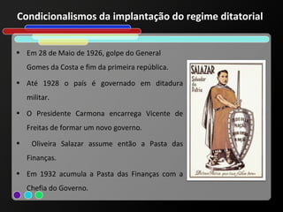 Condicionalismos da implantação do regime ditatorial


• Em 28 de Maio de 1926, golpe do General
    Gomes da Costa e fim da primeira república.
• Até 1928 o país é governado em ditadura
    militar.
• O Presidente Carmona encarrega Vicente de
    Freitas de formar um novo governo.
•    Oliveira Salazar assume então a Pasta das
    Finanças.
• Em 1932 acumula a Pasta das Finanças com a
    Chefia do Governo.
 