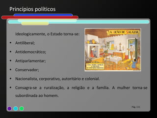 Princípios políticos


   Ideologicamente, o Estado torna-se:
• Antiliberal;

• Antidemocrático;

• Antiparlamentar;

• Conservador;

• Nacionalista, corporativo, autoritário e colonial.

• Consagra-se a ruralização, a religião e a família. A mulher torna-se
   subordinada ao homem.

                                                              Pág. 111
 