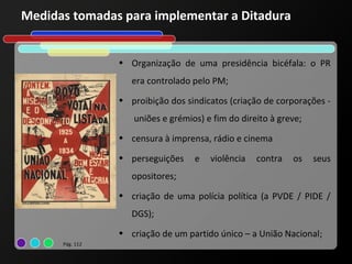 Medidas tomadas para implementar a Ditadura


                 • Organização de uma presidência bicéfala: o PR
                    era controlado pelo PM;
                 • proibição dos sindicatos (criação de corporações -
                    uniões e grémios) e fim do direito à greve;
                 • censura à imprensa, rádio e cinema

                 • perseguições    e   violência   contra   os    seus
                    opositores;
                 • criação de uma polícia política (a PVDE / PIDE /
                    DGS);
                 • criação de um partido único – a União Nacional;
      Pág. 112
 