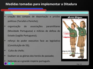 Medidas tomadas para implementar a Ditadura


• criação dos campos de deportação e prisões
     políticas (Tarrafal e Peniche);
• organização        de      associações   paramilitares
     (Mocidade Portuguesa) e milícias de defesa do
     Estado (Legião Portuguesa);
• reforço do poder executivo face ao legislativo
     (Constituição de 33);
•    Culto do chefe;
• Exaltam-se as glórias dos heróis do passado;

• Defende-se o grande império português.
                                                           Pág. 113
 