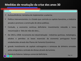 Medidas de resolução da crise dos anos 30


•   Autossuficiência: tentativa de implementar a autarcia;
•   Política intervencionista: é o Estado que controla os capitais bancários, a indústria
    pesada e promove a construção de obras públicas.
•   Contudo, a economia continua deficitária: investimento reduzido e baixa
    mecanização e falta de mão-de-obra...
•   De 1953 a 1958: incremento da industrialização - indústrias químicas, metalúrgica,
    adubos e petróleo: as bases essenciais da economia portuguesa foram
    estabelecidas através dos Planos de Fomento Económico;
•   grande investimento de capitais estrangeiros e remessas de dinheiro enviadas
    pelos emigrantes e entrada de divisas através do turismo.
•   Comércio Externo: balança comercial deficitária.                          Pág. 114
 