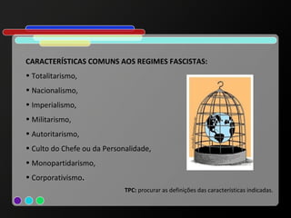 CARACTERÍSTICAS COMUNS AOS REGIMES FASCISTAS:
• Totalitarismo,
• Nacionalismo,
• Imperialismo,
• Militarismo,
• Autoritarismo,
• Culto do Chefe ou da Personalidade,
• Monopartidarismo,
• Corporativismo.
                             TPC: procurar as definições das características indicadas.
 