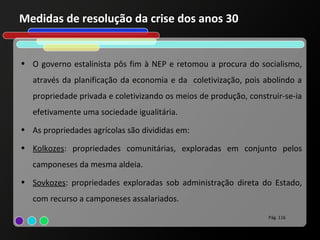 Medidas de resolução da crise dos anos 30


• O governo estalinista pôs fim à NEP e retomou a procura do socialismo,
   através da planificação da economia e da coletivização, pois abolindo a
   propriedade privada e coletivizando os meios de produção, construir-se-ia
   efetivamente uma sociedade igualitária.
• As propriedades agrícolas são divididas em:

• Kolkozes: propriedades comunitárias, exploradas em conjunto pelos
   camponeses da mesma aldeia.
• Sovkozes: propriedades exploradas sob administração direta do Estado,
   com recurso a camponeses assalariados.
                                                                  Pág. 116
 