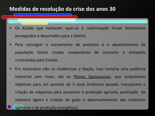 Medidas de resolução da crise dos anos 30


• Os Kulaks que tentaram opor-se à coletivização foram ferozmente
  perseguidos e deportados para a Sibéria.
• Para conseguir o escoamento de produtos e o abastecimento da
  população foram criadas cooperativas de consumo e armazéns
  controlados pelo Estado.
• Era necessário não só modernizar a Nação, mas torná-la uma potência
  industrial sem rivais, daí os Planos Quinquenais, que estipulavam
  objetivos para um período de 5 anos (indústria pesada, transportes e
  criação de máquinas para aumentar e produção agrícola; promoção da
  indústria ligeira e criação de gado e desenvolvimento das indústrias
  químicas e da produção energética).
 