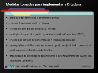 Medidas tomadas para implementar a Ditadura


• proibição dos sindicatos e do direito à greve;

• censura à imprensa, rádio e cinema;

• criação de uma polícia política (a Tcheca);

• proibição dos partidos políticos, exceto o partido Comunista (PCUS);

• criação dos campos de concentração / reeducação (gulags);

• perseguições e violência contra os seus opositores (incluindo membros do
   partido e mesmo familiares de Estaline);
• organização de associações paramilitares e de enquadramento juvenil (ex.
   Juventude Leninista);
• Culto do chefe (Estaline era o “Pai do povo”).                   Pág. 117/118
 
