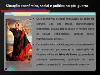 Situação económica, social e política no pós-guerra


                • Crise económica e social: diminuição do poder de
                   compra,     alta     dos    preços,     desvalorizações
                   monetárias, desigualdades sociais e miséria entre
                   as   classes       trabalhadoras,     agitação    social:
                   manifestações, greves...
                • Crise política: instabilidade governativa, descrédito
                   da monarquia parlamentar e instauração da
                   Ditadura militar de Primo de Rivera (suspensão da
                   atividade      parlamentar,    proibição     da    ação
                   partidária e repressão do movimento operário).
 