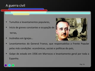 A guerra civil



• Tumultos e levantamentos populares,

• Início de greves constantes e ocupação de

   terras,
• Incêndios em Igrejas...

• Levantamentos do General Franco, que responsabiliza a Frente Popular
   pelas más condições económicas, sociais e políticas do país,
• Golpe de estado em 1936 em Marrocos e levantamento geral por toda a
   Espanha.

                                                                  Pág. 121
 