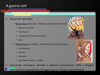 A guerra civil


• Forças em oposição:
     – * Nacionalistas (fascistas – liderados pelo General Franco):
          • Maioria do exército

          • Monárquicos

          • Falangistas (movimento de direita)

          • Igreja

     – * Republicanos (socialistas – defensores da Frente Popular):
          • Frente popular

          • Marinha

          • Operários

          • Nacionalistas bascos e catalães

•   Intervenção estrangeira: Alemães e italianos (nacionalistas), URSS e Brigadas
    Internacionais (republicanos). Portugal envia os “Viriatos” (nacionalistas)
 