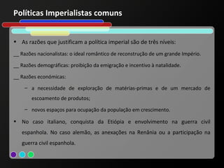 Políticas Imperialistas comuns


• As razões que justificam a política imperial são de três níveis:
__ Razões nacionalistas: o ideal romântico de reconstrução de um grande Império.

__ Razões demográficas: proibição da emigração e incentivo à natalidade.

__ Razões económicas:
    – a necessidade de exploração de matérias-primas e de um mercado de
       escoamento de produtos;
    – novos espaços para ocupação da população em crescimento.

• No caso italiano, conquista da Etiópia e envolvimento na guerra civil
   espanhola. No caso alemão, as anexações na Renânia ou a participação na
   guerra civil espanhola.
 