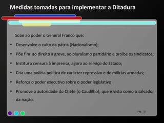 Medidas tomadas para implementar a Ditadura



  Sobe ao poder o General Franco que:
• Desenvolve o culto da pátria (Nacionalismo);

• Põe fim ao direito à greve, ao pluralismo partidário e proíbe os sindicatos;

• Institui a censura à imprensa, agora ao serviço do Estado;

• Cria uma polícia política de carácter repressivo e de milícias armadas;

• Reforça o poder executivo sobre o poder legislativo

• Promove a autoridade do Chefe (o Caudilho), que é visto como o salvador
   da nação.

                                                                     Pág. 121
 