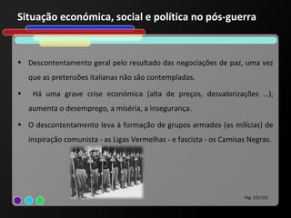 Situação económica, social e política no pós-guerra


• Descontentamento geral pelo resultado das negociações de paz, uma vez
    que as pretensões italianas não são contempladas.
•    Há uma grave crise económica (alta de preços, desvalorizações …),
    aumenta o desemprego, a miséria, a insegurança.
• O descontentamento leva à formação de grupos armados (as milícias) de
    inspiração comunista - as Ligas Vermelhas - e fascista - os Camisas Negras.




                                                                      Pág. 101/102
 