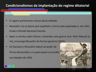 Condicionalismos da implantação do regime ditatorial


• O regime parlamentar estava desacreditado.

• Mussolini cria os fascio que espalham o terror pela população e, em 1921,
   funda o Partido Nacional Fascista.
• Após a marcha sobre Roma e temendo uma guerra civil, Vítor Manuel (o
   rei), encarrega Mussolini de formar governo (1922).
• Os fascistas e Mussolini sobem ao poder de

   forma democrática: é o povo quem os escolhe

   nas eleições de 1924.
 