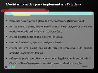 Medidas tomadas para implementar a Ditadura



• Promessa de recuperar a glória do Império Romano (Nacionalismo);

• fim do direito à greve, do pluralismo partidário e proibição dos sindicatos
   (obrigatoriedade de inscrição em corporações);
• criação de organizações paramilitares (os Balilas);

• censura à imprensa, agora ao serviço do Estado;

• criação de uma polícia política de carácter repressivo e de milícias
   armadas - os “Camisas Negras”;
• reforço do poder executivo sobre o poder legislativo e da autoridade do
   Chefe ( o “Duce”) que passa a ser visto como o salvador da nação.
                                                                    Pág. 103
 