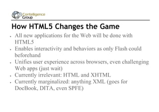 How HTML5 Changes the Game









All new applications for the Web will be done with
HTML5
Enables interactivity and behaviors as only Flash could
beforehand
Unifies user experience across browsers, even challenging
Web apps (just wait)
Currently irrelevant: HTML and XHTML
Currently marginalized: anything XML (goes for
DocBook, DITA, even SPFE)

 