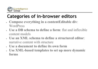 Categories of in-browser editors









Compose everything in a contentEditable div:
WordPress
Use a DB schema to define a form: flat and inflexible
content models
Use an XML schema to define a structured editor:
narrative content with structure
Use a document to define its own form
Use XML-based templates to set up more dynamic
forms

 