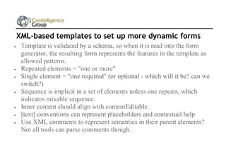 XML-based templates to set up more dynamic forms











Template is validated by a schema, so when it is read into the form
generator, the resulting form represents the features in the template as
allowed patterns.
Repeated elements = "one or more"
Single element = "one required" (or optional - which will it be? can we
switch?)
Sequence is implicit in a set of elements unless one repeats, which
indicates mixable sequence.
Inner content should align with contentEditable.
[text] conventions can represent placeholders and contextual help
Use XML comments to represent semantics in their parent elements?
Not all tools can parse comments though.

 