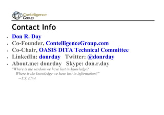 Contact Info






Don R. Day
Co-Founder, ContelligenceGroup.com
Co-Chair, OASIS DITA Technical Committee
LinkedIn: donrday Twitter: @donrday
About.me: donrday Skype: don.r.day
"Where is the wisdom we have lost in knowledge?
Where is the knowledge we have lost in information?"
--T.S. Eliot

 