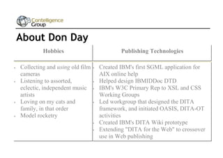 About Don Day
Hobbies






Publishing Technologies

Collecting and using old film 
cameras
Listening to assorted,

eclectic, independent music 
artists
Loving on my cats and

family, in that order
Model rocketry



Created IBM's first SGML application for
AIX online help
Helped design IBMIDDoc DTD
IBM's W3C Primary Rep to XSL and CSS
Working Groups
Led workgroup that designed the DITA
framework, and initiated OASIS, DITA-OT
activities
Created IBM's DITA Wiki prototype
Extending "DITA for the Web" to crossover
use in Web publishing

 