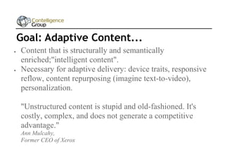 Goal: Adaptive Content...




Content that is structurally and semantically
enriched;"intelligent content".
Necessary for adaptive delivery: device traits, responsive
reflow, content repurposing (imagine text-to-video),
personalization.
"Unstructured content is stupid and old-fashioned. It's
costly, complex, and does not generate a competitive
advantage."
Ann Mulcahy,
Former CEO of Xerox

 