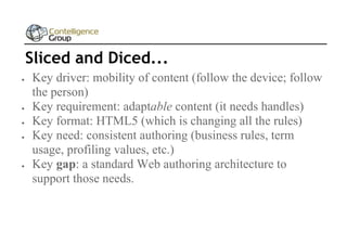 Sliced and Diced...








Key driver: mobility of content (follow the device; follow
the person)
Key requirement: adaptable content (it needs handles)
Key format: HTML5 (which is changing all the rules)
Key need: consistent authoring (business rules, term
usage, profiling values, etc.)
Key gap: a standard Web authoring architecture to
support those needs.

 
