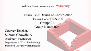 Welcome to our Presentation on “Masonary”
Course Title: Details of Construction
Course Code: CEN 200
Group: 01
Group Name: Red
Courser Teacher,
Subrata Chowdhury
Assistant Professor
Department of Civil Engineering
Stamford University Bangladesh
 