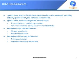 DITA SpecializationsSpecialization feature of DITA allows extension of the core framework by adding  industry-specific topic types, elements and attributes.Specialization is broadly categorized into two types:Topic specialization: creating new topic typesDomain specialization: creating new elements and attributesExamples of topic specialization are:Message specializationBookmap specializationExamples of domain specialization are:Training specializationSemiconductor industry specialization