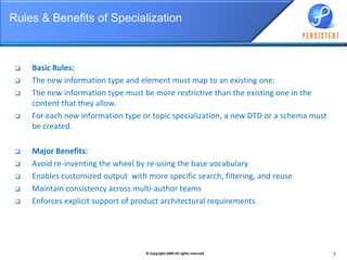 Rules & Benefits of SpecializationBasic Rules:The new information type and element must map to an existing one.The new information type must be more restrictive than the existing one in the content that they allow.For each new information type or topic specialization, a new DTD or a schema must be created.Major Benefits:Avoid re-inventing the wheel by re-using the base vocabularyEnables customized output  with more specific search, filtering, and reuseMaintain consistency across multi-author teams  Enforces explicit support of product architectural requirements