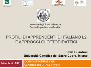 Università degli Studi di Brescia
                       Centro Linguistico Interfacoltà



    PROFILI DI APPRENDENTI DI ITALIANO L2
       E APPROCCI GLOTTODIDATTICI

                                                Silvia Gilardoni
                   Università Cattolica del Sacro Cuore, Milano
                   CORSO DI FORMAZIONE
14 febbraio 2011
                   Certificazione DITALS I livello
 