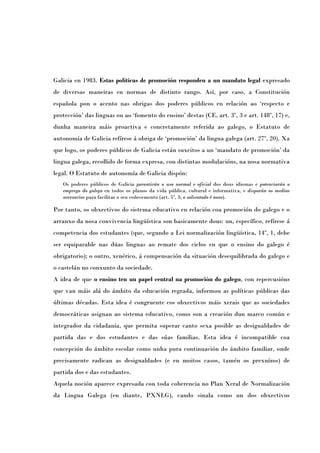 Galicia en 1983. Estas políticas de promoción responden a un mandato legal expresado
de diversas maneiras en normas de distinto rango. Así, por caso, a Constitución
española pon o acento nas obrigas dos poderes públicos en relación ao ‘respecto e
protección’ das linguas ou ao ‘fomento do ensino’ destas (CE, art. 3º, 3 e art. 148º, 17) e,
dunha maneira máis proactiva e concretamente referida ao galego, o Estatuto de
autonomía de Galicia refírese á obriga de ‘promoción’ da lingua galega (art. 27º, 20). Xa
que logo, os poderes públicos de Galicia están suxeitos a un ‘mandato de promoción’ da
lingua galega, recollido de forma expresa, con distintas modulacións, na nosa normativa
legal. O Estatuto de autonomía de Galicia dispón:
   Os poderes públicos de Galicia garantirán o uso normal e oficial dos dous idiomas e potenciarán o
   emprego do galego en todos os planos da vida pública, cultural e informativa, e disporán os medios
   necesarios para facilitar o seu coñecemento (art. 5º, 3; o salientado é noso).

Por tanto, os obxectivos do sistema educativo en relación coa promoción do galego e o
arranxo da nosa convivencia lingüística son basicamente dous: un, específico, refírese á
competencia dos estudantes (que, segundo a Lei normalización lingüística, 14º, 1, debe
ser equiparable nas dúas linguas ao remate dos ciclos en que o ensino do galego é
obrigatorio); o outro, xenérico, á compensación da situación desequilibrada do galego e
o castelán no conxunto da sociedade.
A idea de que o ensino ten un papel central na promoción do galego, con repercusións
que van máis alá do ámbito da educación regrada, informou as políticas públicas das
últimas décadas. Esta idea é congruente cos obxectivos máis xerais que as sociedades
democráticas asignan ao sistema educativo, como son a creación dun marco común e
integrador da cidadanía, que permita superar canto sexa posible as desigualdades de
partida das e dos estudantes e das súas familias. Esta idea é incompatible coa
concepción do ámbito escolar como unha pura continuación do ámbito familiar, onde
precisamente radican as desigualdades (e en moitos casos, tamén os prexuízos) de
partida dos e das estudantes.
Aquela noción aparece expresada con toda coherencia no Plan Xeral de Normalización
da Lingua Galega (en diante, PXNLG), cando sinala como un dos obxectivos
 