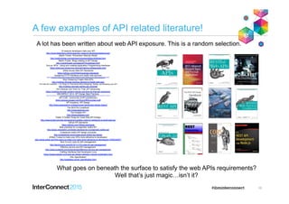 A few examples of API related literature!
10
10 reasons developers hate your API
http://www.slideshare.net/jmusser/ten-reasons-developershateyourapi
Martin Fowler: Richardson Maturity Model
http://martinfowler.com/articles/richardsonMaturityModel.html
Martin Fowler: Blogs relating to API Design
http://martinfowler.com/tags/API%20design.html
Gov.uk: APIs - Using and creating Application Programming Interfaces
https://www.gov.uk/service-manual/making-software/apis.html
White House Web API Standards
https://github.com/WhiteHouse/api-standards
Designing HTTP interfaces and restful web services
http://munich2012.drupal.org/program/sessions/designing-http-interfaces-and-restful-web-services.html
Stop Designing Fragile Web APIs
http://mathieu.fenniak.net/stop-designing-fragile-web-apis
The Web API Checklist — 43 Things To Think About When Designing, Testing, and Releasing your API
http://mathieu.fenniak.net/the-api-checklist
Ain’t Nobody Got Time For That: API Versioning
https://mathieu.fenniak.net/aint-nobody-got-time-for-that-api-versioning
IBM IMPACT 2014: API Design Best Practices
https://www-950.ibm.com/events/wwe/impact/impact2014cms.nsf/download/k727d15d563a863a8145f0dfbce7/$FILE/Impact2014_1496.pdf
API Craft - community of API practitioners
https://groups.google.com/forum/#!forum/api-craft
API Academy: API Design
http://www.apiacademy.co/lessons/api-design/api-design-basics
The RESTful CookBook
http://restcookbook.com
The Amiable API
http://theamiableapi.com
Toptal: 5 Golden Rules for Great Web API Design
http://www.toptal.com/api-developers/5-golden-rules-for-designing-a-great-web-api
Github API standards
https://github.com/18f/api-standards
Best practices for a pragmatic restful API
http://www.vinaysahni.com/best-practices-for-a-pragmatic-restful-api
Codeplanet restful API design principles
http://codeplanet.io/principles-good-restful-api-design
ZDNet: 5 ways to make your APIs more attractive to developers
http://www.zdnet.com/five-ways-to-make-your-apis-more-attractive-to-developers-7000034557/
Tech Crunch rules for API management
http://techcrunch.com/2012/11/11/5-rules-for-api-management
Effective service and API management
http://www.mulesoft.com/lp/ebook/api/effective-service-api-management
Crafting Interfaces that Developers Love
https://pages.apigee.com/web-api-design-website-h-ebook-registration.html
HAL Specification
http://stateless.co/hal_specification.html
A lot has been written about web API exposure. This is a random selection.
What goes on beneath the surface to satisfy the web APIs requirements?
Well that’s just magic…isn’t it?
 