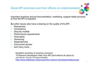 Good API practices and their effects on implementation
Important practices around documentation, marketing, support relate primarily
to how the API is exposed.
But other issues also have a bearing on the quality of the API:
•  Robustness
•  Consistency
•  Security models
•  Performance requirements
•  Granularity
•  Versioning
•  Dependencies
•  Concurrent access
•  and many more…
11
Excellent summary of common concerns:
10 Reasons Developers Hate Your API (and what to do about it)
John Musser: Founder of ProgrammableWeb
http://www.slideshare.net/jmusser/ten-reasons-developershateyourapi
 