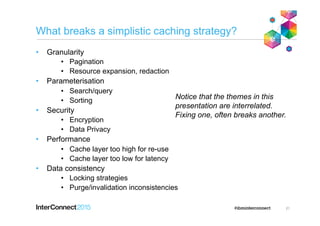 What breaks a simplistic caching strategy?
•  Granularity
•  Pagination
•  Resource expansion, redaction
•  Parameterisation
•  Search/query
•  Sorting
•  Security
•  Encryption
•  Data Privacy
•  Performance
•  Cache layer too high for re-use
•  Cache layer too low for latency
•  Data consistency
•  Locking strategies
•  Purge/invalidation inconsistencies
21
Notice that the themes in this
presentation are interrelated.
Fixing one, often breaks another.
 