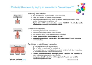 What might be meant by saying an interaction is “transactional”?
Internally transactional
•  Any internal actions are tied together in one transaction.
•  Either all or none of the internal actions complete.
•  If a communication error occurs during the request, the requester doesn’t know,
whether the transaction completed or not.
•  Typical of raw HTTP based interactions such as “RESTful” web APIs. Especially
relevant when communicating over the internet.
Called transactionally
•  Is “internally transactional” as noted above
•  Transactional boundary extends to the requester.
•  The requester always knows if the transaction completed.
•  Typical of transactional protocols such as JDBC.
•  Rarely available over the internet. More typically scoped to “within enterprise”
communication.
Participate in a distributed transaction
•  Is “internally transactional” as noted above
•  Can be “called transactionally” as noted above
•  The transaction can be on multiple systems can be combined with other transactions
on separate systems into a distributed transaction.
•  Typically implemented using “two phase commit”, requiring “XA” capability in
client and server, a transaction co-ordinator.
•  Ideally scoped no broader than “within application” due to recoverability
complexity, and locking risks.
Requester
Requester
Requester
 