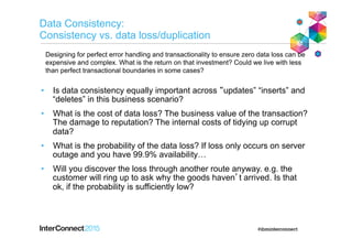 Data Consistency:
Consistency vs. data loss/duplication
•  Is data consistency equally important across “updates” “inserts” and
“deletes” in this business scenario?
•  What is the cost of data loss? The business value of the transaction?
The damage to reputation? The internal costs of tidying up corrupt
data?
•  What is the probability of the data loss? If loss only occurs on server
outage and you have 99.9% availability…
•  Will you discover the loss through another route anyway. e.g. the
customer will ring up to ask why the goods haven’t arrived. Is that
ok, if the probability is sufficiently low?
Designing for perfect error handling and transactionality to ensure zero data loss can be
expensive and complex. What is the return on that investment? Could we live with less
than perfect transactional boundaries in some cases?
 