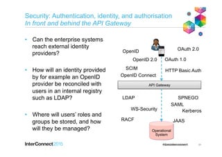 Security: Authentication, identity, and authorisation
In front and behind the API Gateway
•  Can the enterprise systems
reach external identity
providers?
•  How will an identity provided
by for example an OpenID
provider be reconciled with
users in an internal registry
such as LDAP?
•  Where will users’ roles and
groups be stored, and how
will they be managed?
35
API Gateway
Operational
System
LDAP
RACF
SAML
WS-Security
JAAS
SPNEGO
Kerberos
OpenID 2.0
OpenID
OAuth 1.0
OAuth 2.0
HTTP Basic Auth
OpenID Connect
SCIM
 
