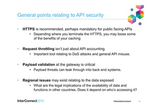 General points relating to API security
•  HTTPS is recommended, perhaps mandatory for public facing APIs
•  Depending where you terminate the HTTPS, you may loose some
of the benefits of your caching
•  Request throttling isn’t just about API accounting.
•  Important tool relating to DoS attacks and general API misuse.
•  Payload validation at the gateway is critical
•  Payload threats can leak through into back end systems.
•  Regional issues may exist relating to the data exposed
•  What are the legal implications of the availability of data and
functions in other countries. Does it depend on who’s accessing it?
36
 