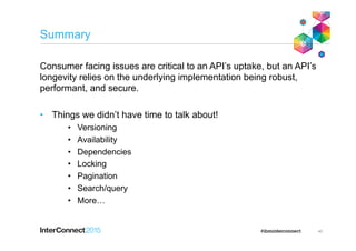Summary
Consumer facing issues are critical to an API’s uptake, but an API’s
longevity relies on the underlying implementation being robust,
performant, and secure.
•  Things we didn’t have time to talk about!
•  Versioning
•  Availability
•  Dependencies
•  Locking
•  Pagination
•  Search/query
•  More…
40
 