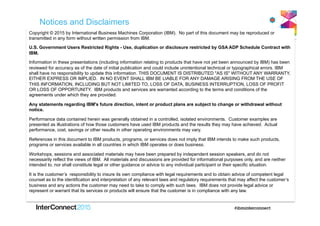 Notices and Disclaimers
Copyright © 2015 by International Business Machines Corporation (IBM). No part of this document may be reproduced or
transmitted in any form without written permission from IBM.
U.S. Government Users Restricted Rights - Use, duplication or disclosure restricted by GSA ADP Schedule Contract with
IBM.
Information in these presentations (including information relating to products that have not yet been announced by IBM) has been
reviewed for accuracy as of the date of initial publication and could include unintentional technical or typographical errors. IBM
shall have no responsibility to update this information. THIS DOCUMENT IS DISTRIBUTED "AS IS" WITHOUT ANY WARRANTY,
EITHER EXPRESS OR IMPLIED. IN NO EVENT SHALL IBM BE LIABLE FOR ANY DAMAGE ARISING FROM THE USE OF
THIS INFORMATION, INCLUDING BUT NOT LIMITED TO, LOSS OF DATA, BUSINESS INTERRUPTION, LOSS OF PROFIT
OR LOSS OF OPPORTUNITY. IBM products and services are warranted according to the terms and conditions of the
agreements under which they are provided.
Any statements regarding IBM's future direction, intent or product plans are subject to change or withdrawal without
notice.
Performance data contained herein was generally obtained in a controlled, isolated environments. Customer examples are
presented as illustrations of how those customers have used IBM products and the results they may have achieved. Actual
performance, cost, savings or other results in other operating environments may vary.
References in this document to IBM products, programs, or services does not imply that IBM intends to make such products,
programs or services available in all countries in which IBM operates or does business.
Workshops, sessions and associated materials may have been prepared by independent session speakers, and do not
necessarily reflect the views of IBM. All materials and discussions are provided for informational purposes only, and are neither
intended to, nor shall constitute legal or other guidance or advice to any individual participant or their specific situation.
It is the customer’s responsibility to insure its own compliance with legal requirements and to obtain advice of competent legal
counsel as to the identification and interpretation of any relevant laws and regulatory requirements that may affect the customer’s
business and any actions the customer may need to take to comply with such laws. IBM does not provide legal advice or
represent or warrant that its services or products will ensure that the customer is in compliance with any law.
 