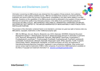 Notices and Disclaimers (con’t)
Information concerning non-IBM products was obtained from the suppliers of those products, their published
announcements or other publicly available sources. IBM has not tested those products in connection with this
publication and cannot confirm the accuracy of performance, compatibility or any other claims related to non-IBM
products. Questions on the capabilities of non-IBM products should be addressed to the suppliers of those products.
IBM does not warrant the quality of any third-party products, or the ability of any such third-party products to
interoperate with IBM’s products. IBM EXPRESSLY DISCLAIMS ALL WARRANTIES, EXPRESSED OR IMPLIED,
INCLUDING BUT NOT LIMITED TO, THE IMPLIED WARRANTIES OF MERCHANTABILITY AND FITNESS FOR A
PARTICULAR PURPOSE.
The provision of the information contained herein is not intended to, and does not, grant any right or license under any
IBM patents, copyrights, trademarks or other intellectual property right.
•  IBM, the IBM logo, ibm.com, Bluemix, Blueworks Live, CICS, Clearcase, DOORS®, Enterprise Document
Management System™, Global Business Services ®, Global Technology Services ®, Information on Demand,
ILOG, Maximo®, MQIntegrator®, MQSeries®, Netcool®, OMEGAMON, OpenPower, PureAnalytics™,
PureApplication®, pureCluster™, PureCoverage®, PureData®, PureExperience®, PureFlex®, pureQuery®,
pureScale®, PureSystems®, QRadar®, Rational®, Rhapsody®, SoDA, SPSS, StoredIQ, Tivoli®, Trusteer®,
urban{code}®, Watson, WebSphere®, Worklight®, X-Force® and System z® Z/OS, are trademarks of
International Business Machines Corporation, registered in many jurisdictions worldwide. Other product and
service names might be trademarks of IBM or other companies. A current list of IBM trademarks is available on
the Web at "Copyright and trademark information" at: www.ibm.com/legal/copytrade.shtml.
 